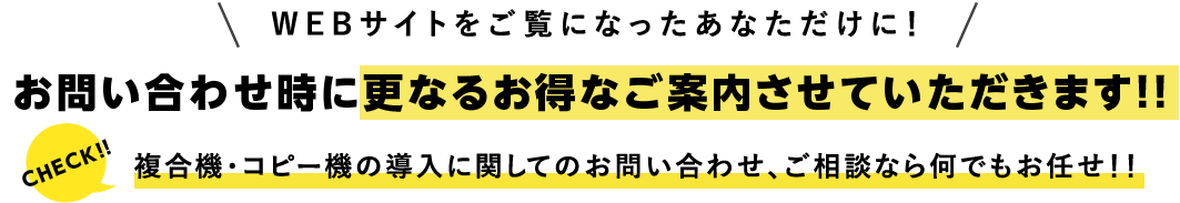 お問い合わせ時に更なるお得なご案内させていただきます!!複合機・コピー機の導入に関してのお問い合わせ、ご相談なら何でもお任せ!!